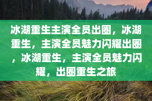 冰湖重生主演全员出圈，冰湖重生，主演全员魅力闪耀出圈，冰湖重生，主演全员魅力闪耀，出圈重生之旅
