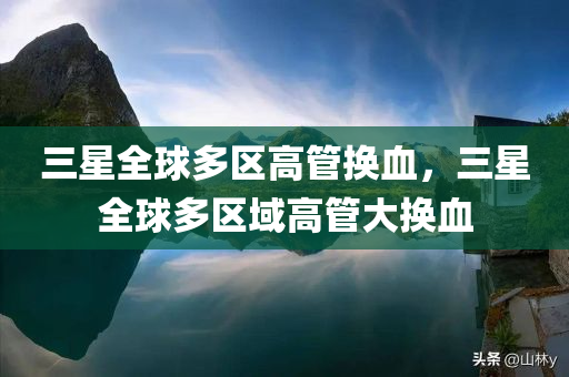 三星全球多区高管换血，三星全球多区域高管大换血