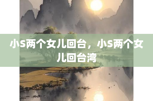 小S两个女儿回台，小S两个女儿回台湾，小S两个女儿回台湾团聚时刻！