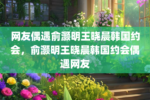 网友偶遇俞灏明王晓晨韩国约会，俞灏明王晓晨韩国约会偶遇网友