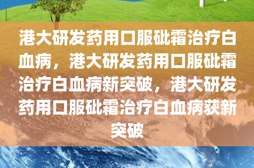 港大研发药用口服砒霜治疗白血病，港大研发药用口服砒霜治疗白血病新突破，港大研发药用口服砒霜治疗白血病获新突破