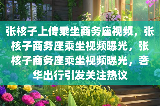 张核子上传乘坐商务座视频，张核子商务座乘坐视频曝光，张核子商务座乘坐视频曝光，奢华出行引发关注热议