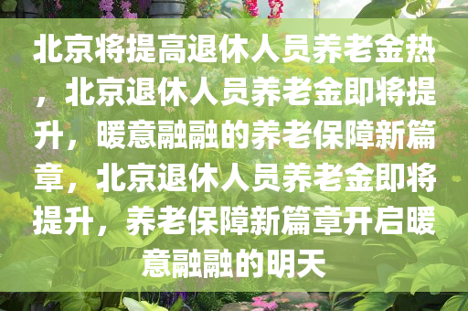 北京将提高退休人员养老金热，北京退休人员养老金即将提升，暖意融融的养老保障新篇章，北京退休人员养老金即将提升，养老保障新篇章开启暖意融融的明天