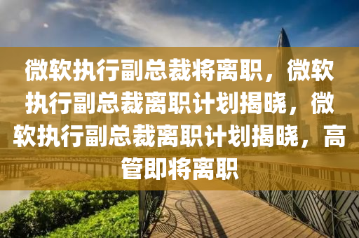 微软执行副总裁将离职，微软执行副总裁离职计划揭晓，微软执行副总裁离职计划揭晓，高管即将离职
