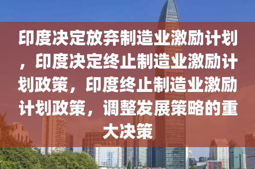 印度决定放弃制造业激励计划，印度决定终止制造业激励计划政策，印度终止制造业激励计划政策，调整发展策略的重大决策