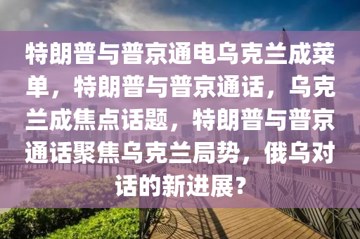 特朗普与普京通电乌克兰成菜单，特朗普与普京通话，乌克兰成焦点话题，特朗普与普京通话聚焦乌克兰局势，俄乌对话的新进展？