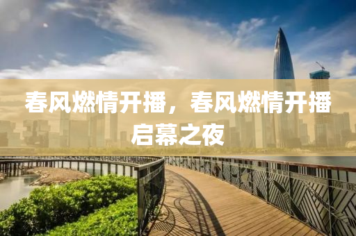 春风燃情开播，春风燃情开播启幕之夜，春风燃情开播启幕之夜盛典