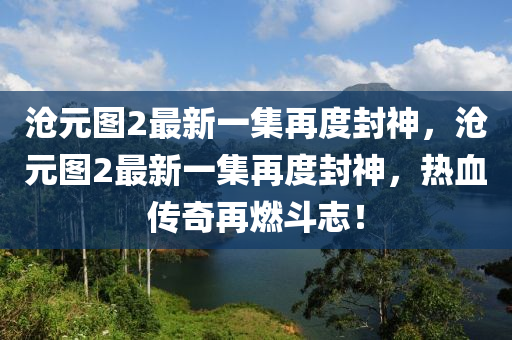 沧元图2最新一集再度封神，沧元图2最新一集再度封神，热血传奇再燃斗志！，沧元图2最新一集，热血传奇再度封神，斗志昂扬燃爆全网！