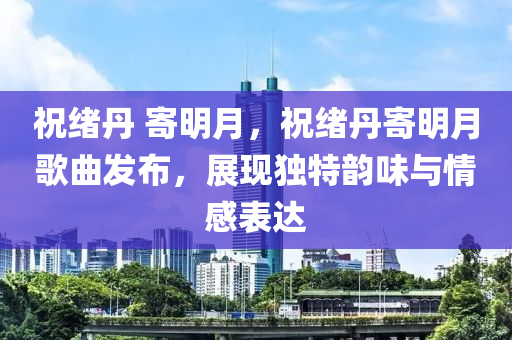 祝绪丹 寄明月，祝绪丹寄明月歌曲发布，展现独特韵味与情感表达
