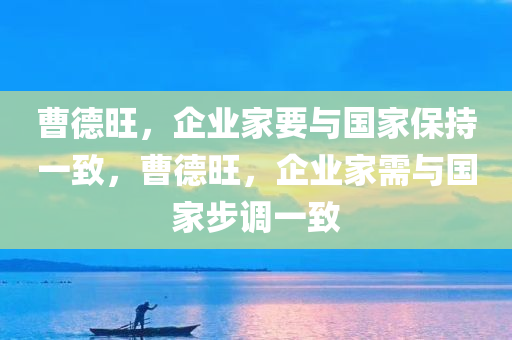 曹德旺，企业家要与国家保持一致，曹德旺，企业家需与国家步调一致，曹德旺，企业家与国家步调一致，共筑繁荣之路