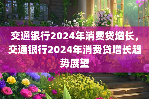 交通银行2024年消费贷增长，交通银行2024年消费贷增长趋势展望，交通银行2024年消费贷增长展望，增长趋势及前景分析