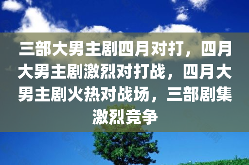 三部大男主剧四月对打，四月大男主剧激烈对打战