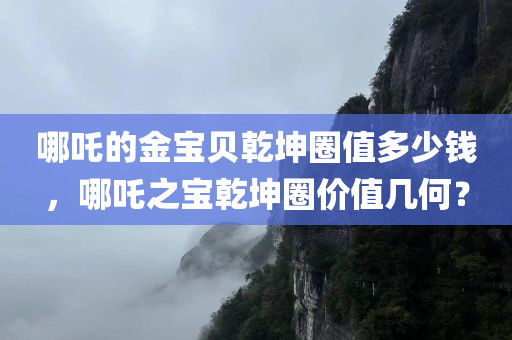 哪吒的金宝贝乾坤圈值多少钱，哪吒之宝乾坤圈价值几何？