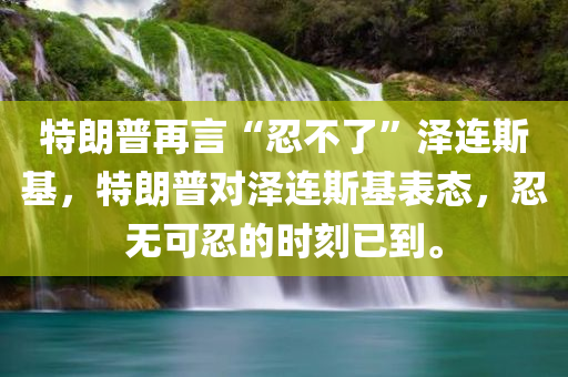 特朗普再言“忍不了”泽连斯基，特朗普对泽连斯基表态，忍无可忍的时刻已到。