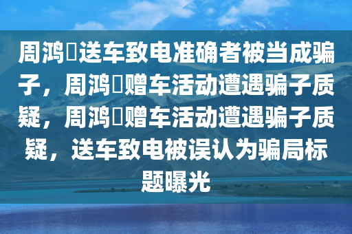 周鸿祎送车致电准确者被当成骗子，周鸿祎赠车活动遭遇骗子质疑，周鸿祎赠车活动遭遇骗子质疑，送车致电被误认为骗局标题曝光