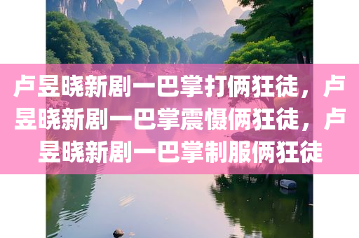卢昱晓新剧一巴掌打俩狂徒，卢昱晓新剧一巴掌震慑俩狂徒，卢昱晓新剧一巴掌制服俩狂徒
