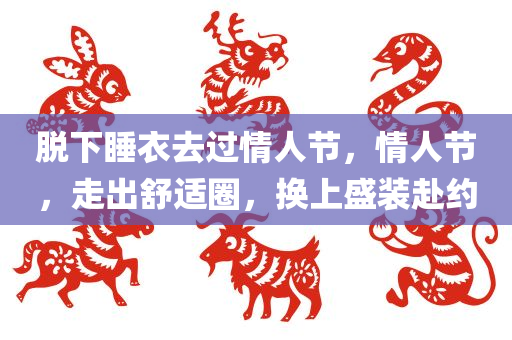 脱下睡衣去过情人节，情人节，走出舒适圈，换上盛装赴约，情人节走出舒适圈，盛装赴约，脱下睡衣赴浪漫约会