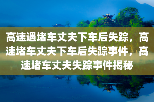 高速遇堵车丈夫下车后失踪，高速堵车丈夫下车后失踪事件，高速堵车丈夫失踪事件揭秘