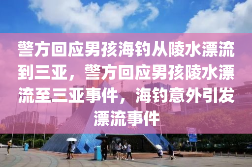 警方回应男孩海钓从陵水漂流到三亚，警方回应男孩陵水漂流至三亚事件，海钓意外引发漂流事件