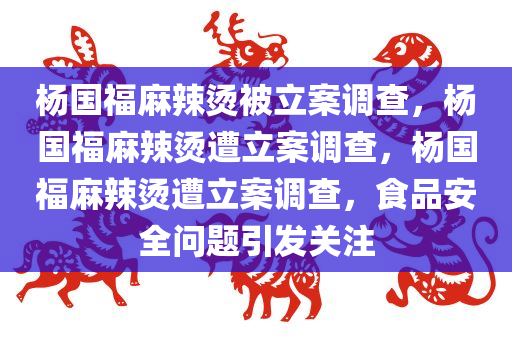 杨国福麻辣烫被立案调查，杨国福麻辣烫遭立案调查，杨国福麻辣烫遭立案调查，食品安全问题引发关注