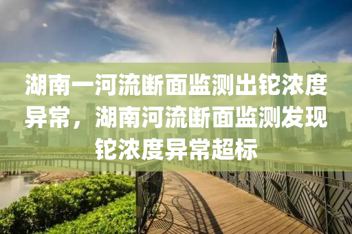湖南一河流断面监测出铊浓度异常，湖南河流断面监测发现铊浓度异常超标，湖南河流断面监测发现铊浓度异常超标事件引发关注