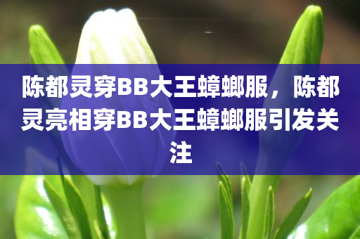 陈都灵穿BB大王蟑螂服，陈都灵亮相穿BB大王蟑螂服引发关注