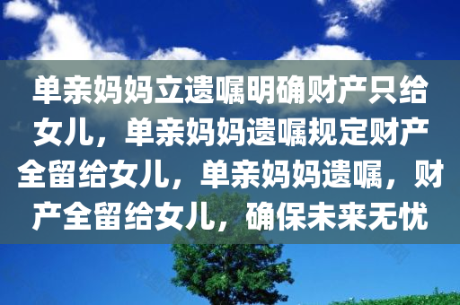 单亲妈妈立遗嘱明确财产只给女儿，单亲妈妈遗嘱规定财产全留给女儿，单亲妈妈遗嘱，财产全留给女儿，确保未来无忧