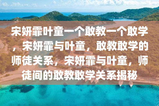 宋妍霏叶童一个敢教一个敢学，宋妍霏与叶童，敢教敢学的师徒关系，宋妍霏与叶童，师徒间的敢教敢学关系揭秘