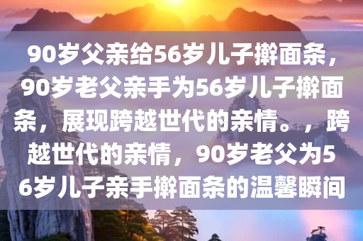 90岁父亲给56岁儿子擀面条，90岁老父亲手为56岁儿子擀面条，展现跨越世代的亲情。，跨越世代的亲情，90岁老父为56岁儿子亲手擀面条的温馨瞬间