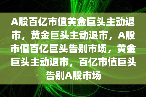 A股百亿市值黄金巨头主动退市，黄金巨头主动退市，A股市值百亿巨头告别市场，黄金巨头主动退市，百亿市值巨头告别A股市场