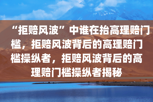 “拒赔风波”中谁在抬高理赔门槛，拒赔风波背后的高理赔门槛操纵者，拒赔风波背后的高理赔门槛操纵者揭秘