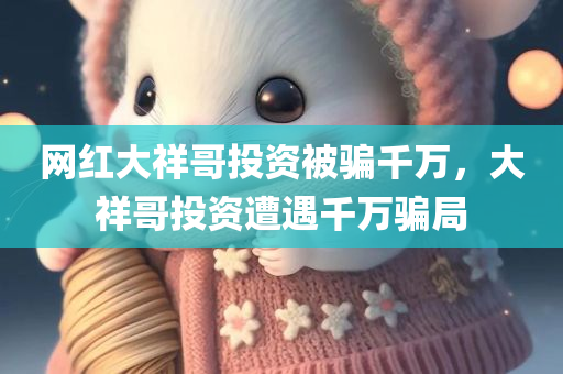 网红大祥哥投资被骗千万，大祥哥投资遭遇千万骗局