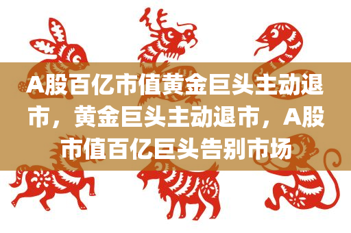A股百亿市值黄金巨头主动退市，黄金巨头主动退市，A股市值百亿巨头告别市场