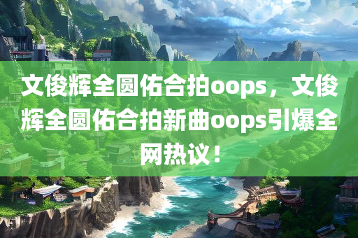 文俊辉全圆佑合拍oops，文俊辉全圆佑合拍新曲oops引爆全网热议！