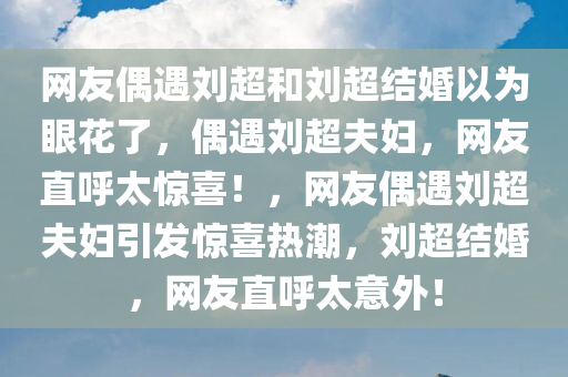 网友偶遇刘超和刘超结婚以为眼花了，偶遇刘超夫妇，网友直呼太惊喜！，网友偶遇刘超夫妇引发惊喜热潮，刘超结婚，网友直呼太意外！