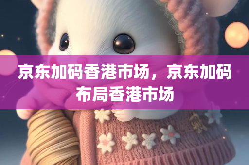 京东加码香港市场，京东加码布局香港市场，京东加大香港市场布局力度