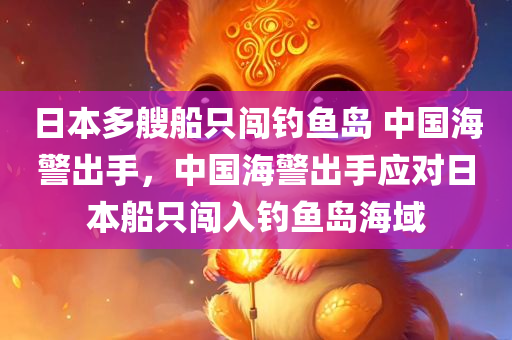 日本多艘船只闯钓鱼岛 中国海警出手，中国海警出手应对日本船只闯入钓鱼岛海域，中国海警应对日本船只闯入钓鱼岛海域的行动