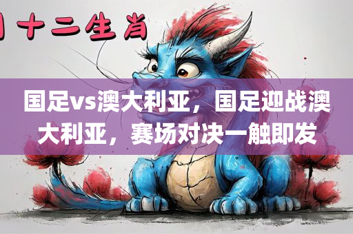国足vs澳大利亚，国足迎战澳大利亚，赛场对决一触即发