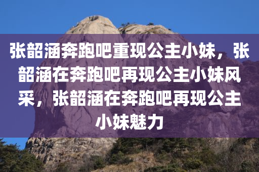 张韶涵奔跑吧重现公主小妹，张韶涵在奔跑吧再现公主小妹风采，张韶涵在奔跑吧再现公主小妹魅力