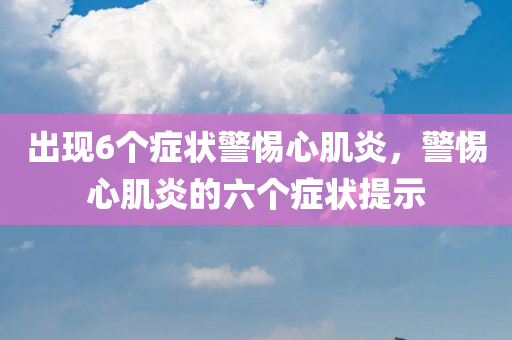 出现6个症状警惕心肌炎，警惕心肌炎的六个症状提示