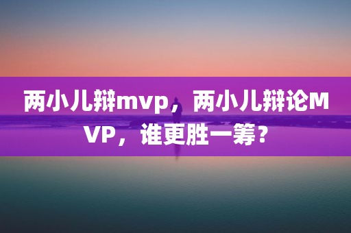 两小儿辩mvp，两小儿辩论MVP，谁更胜一筹？