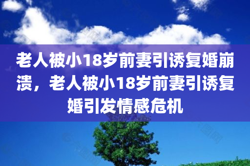 老人被小18岁前妻引诱复婚崩溃，老人被小18岁前妻引诱复婚引发情感危机