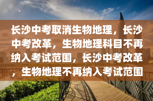 长沙中考取消生物地理，长沙中考改革，生物地理科目不再纳入考试范围，长沙中考改革，生物地理不再纳入考试范围
