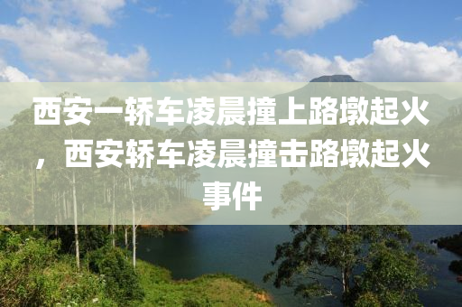 西安一轿车凌晨撞上路墩起火，西安轿车凌晨撞击路墩起火事件，西安轿车凌晨撞击路墩起火事件，车辆起火引发关注