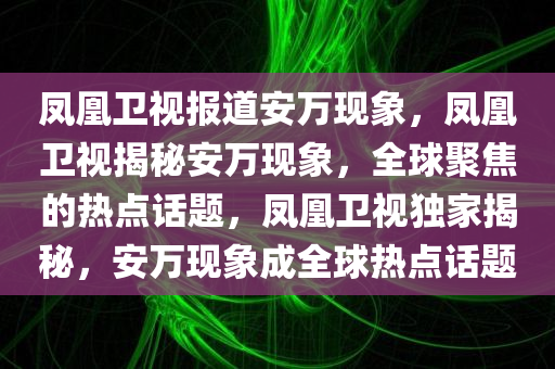凤凰卫视报道安万现象，凤凰卫视揭秘安万现象，全球聚焦的热点话题，凤凰卫视独家揭秘，安万现象成全球热点话题