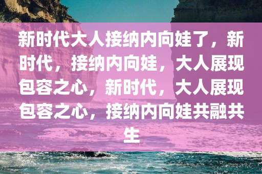 新时代大人接纳内向娃了，新时代，接纳内向娃，大人展现包容之心，新时代，大人展现包容之心，接纳内向娃共融共生