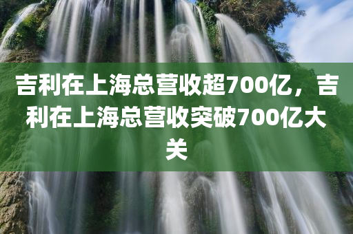 吉利在上海总营收超700亿，吉利在上海总营收突破700亿大关，吉利在上海总营收突破700亿大关