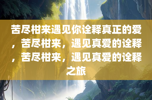 苦尽柑来遇见你诠释真正的爱，苦尽柑来，遇见真爱的诠释，苦尽柑来，遇见真爱的诠释之旅