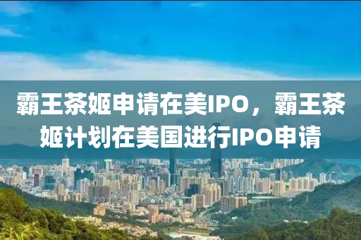 霸王茶姬申请在美IPO，霸王茶姬计划在美国进行IPO申请
