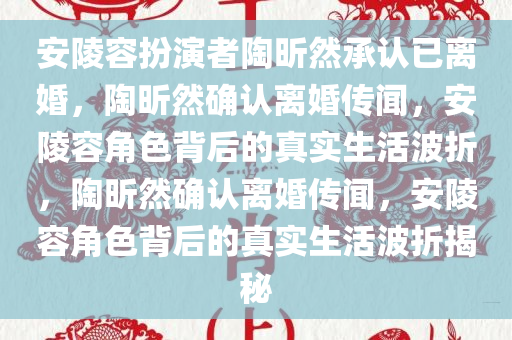 安陵容扮演者陶昕然承认已离婚，陶昕然确认离婚传闻，安陵容角色背后的真实生活波折，陶昕然确认离婚传闻，安陵容角色背后的真实生活波折揭秘